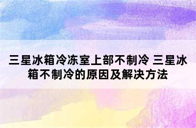 三星冰箱冷冻室上部不制冷 三星冰箱不制冷的原因及解决方法